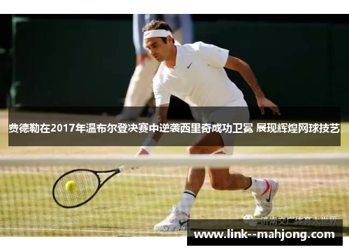 费德勒在2017年温布尔登决赛中逆袭西里奇成功卫冕 展现辉煌网球技艺 费德勒在2017年温布尔登决赛中逆袭西里奇成功卫冕 展现辉煌网球技艺