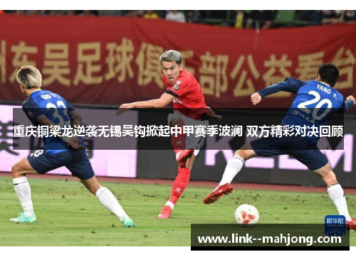 重庆铜梁龙逆袭无锡吴钩掀起中甲赛季波澜 双方精彩对决回顾