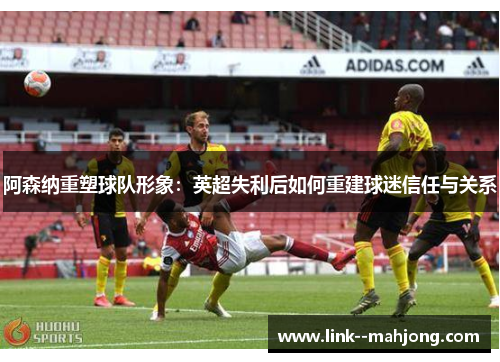 阿森纳重塑球队形象:英超失利后如何重建球迷信任与关系 阿森纳重塑球队形象:英超失利后如何重建球迷信任与关系
