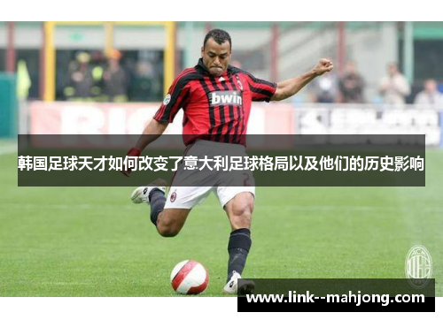 韩国足球天才如何改变了意大利足球格局以及他们的历史影响 韩国足球天才如何改变了意大利足球格局以及他们的历史影响