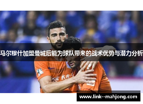 马尔穆什加盟曼城后能为球队带来的战术优势与潜力分析 马尔穆什加盟曼城后能为球队带来的战术优势与潜力分析