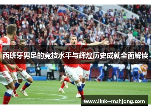西班牙男足的竞技水平与辉煌历史成就全面解读 西班牙男足的竞技水平与辉煌历史成就全面解读