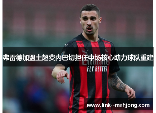 弗雷德加盟土超费内巴切担任中场核心助力球队重建 弗雷德加盟土超费内巴切担任中场核心助力球队重建